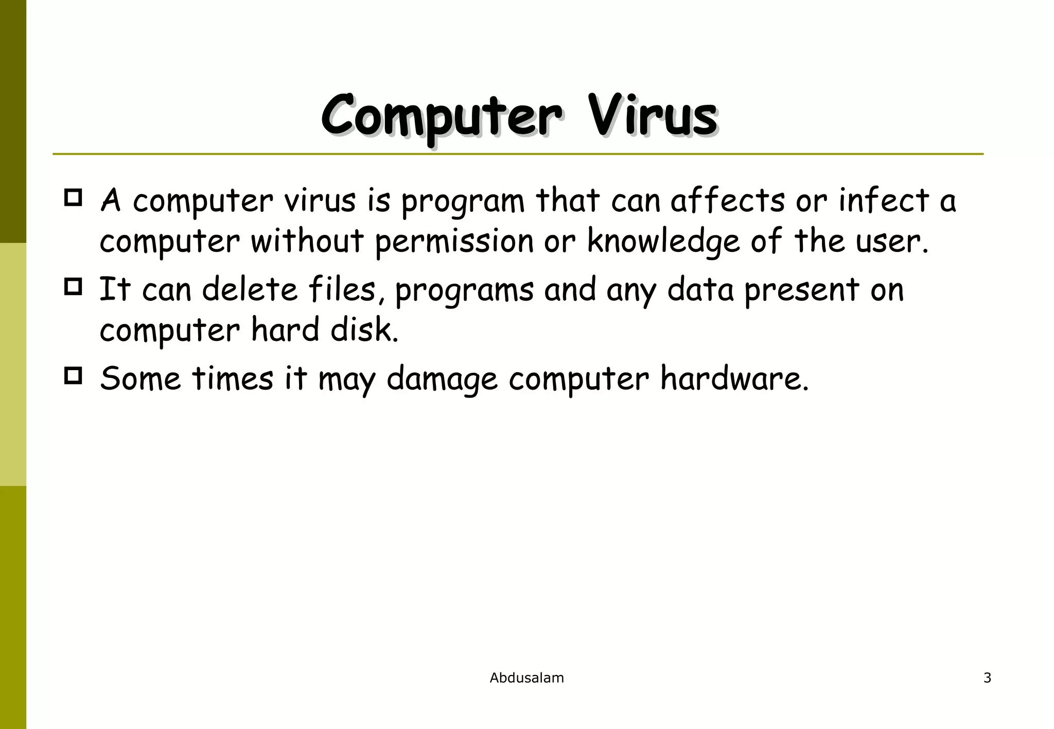 Computer Virus  A computer virus is program that can affects or infect a computer without permission or knowledge of the user.  It can delete files, programs and any data present on computer hard disk.  Some times it may damage computer hardware.  