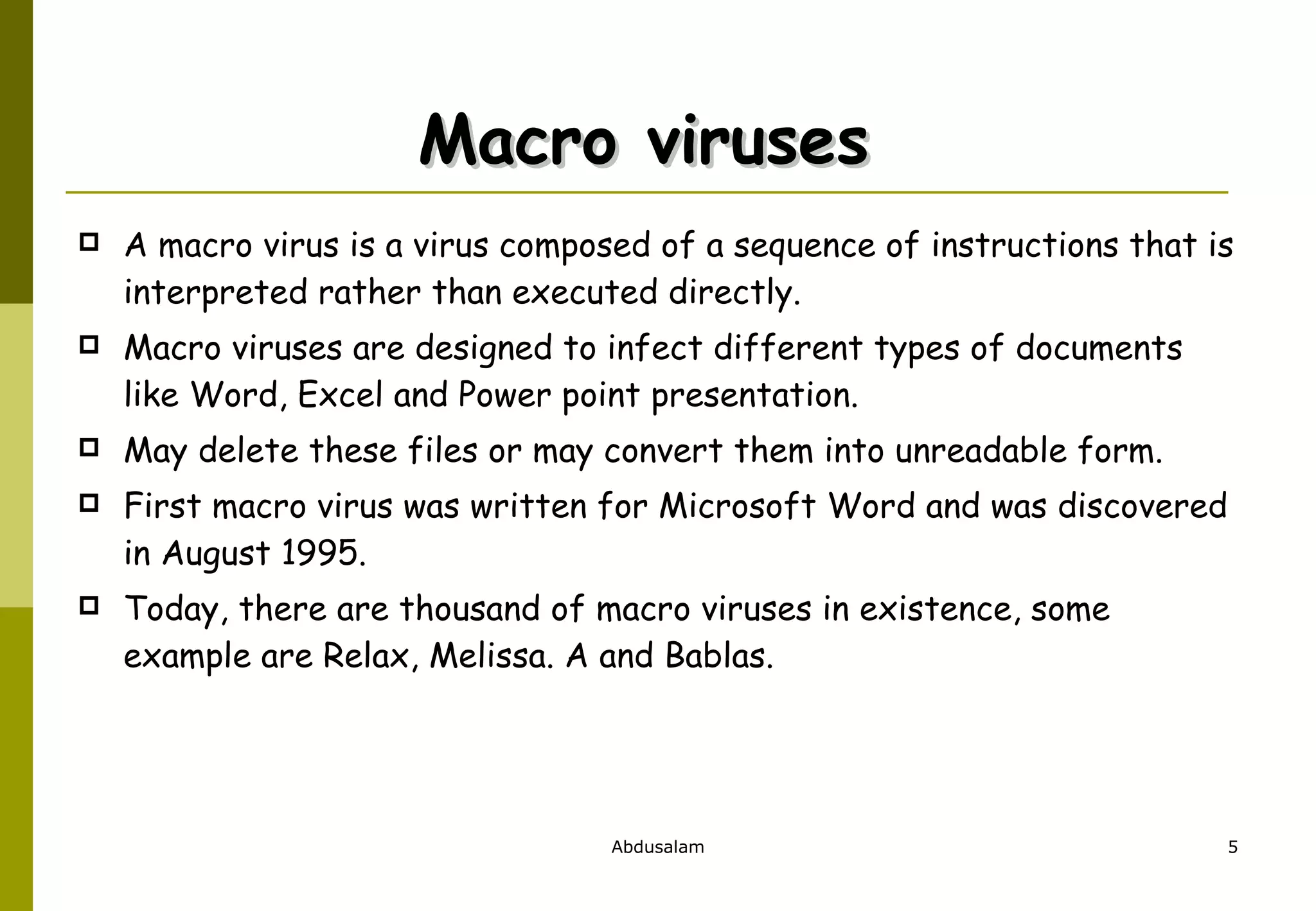 Macro viruses  A macro virus is a virus composed of a sequence of instructions that is interpreted rather than executed directly. Macro viruses are designed to infect different types of documents like Word, Excel and Power point presentation.  May delete these files or may convert them into unreadable form.  First macro virus was written for Microsoft Word and was discovered in August 1995.  Today, there are thousand of macro viruses in existence, some example are Relax, Melissa. A and Bablas.  