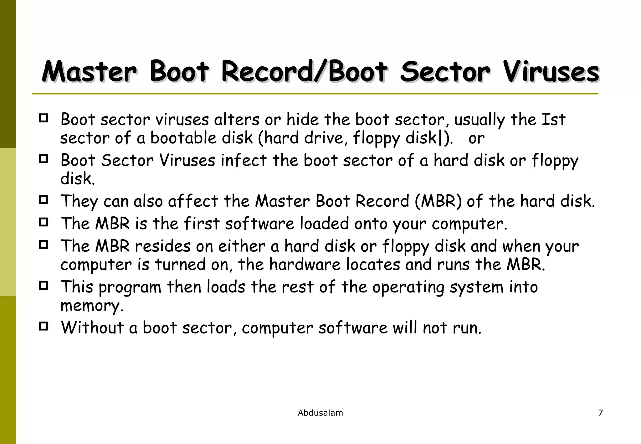 Master Boot Record/Boot Sector Viruses Boot sector viruses alters or hide the boot sector, usually the Ist sector of a bootable disk (hard drive, floppy disk|).  or Boot Sector Viruses infect the boot sector of a hard disk or floppy disk. They can also affect the Master Boot Record (MBR) of the hard disk.  The MBR is the first software loaded onto your computer.  The MBR resides on either a hard disk or floppy disk and when your computer is turned on, the hardware locates and runs the MBR.  This program then loads the rest of the operating system into memory.  Without a boot sector, computer software will not run.  