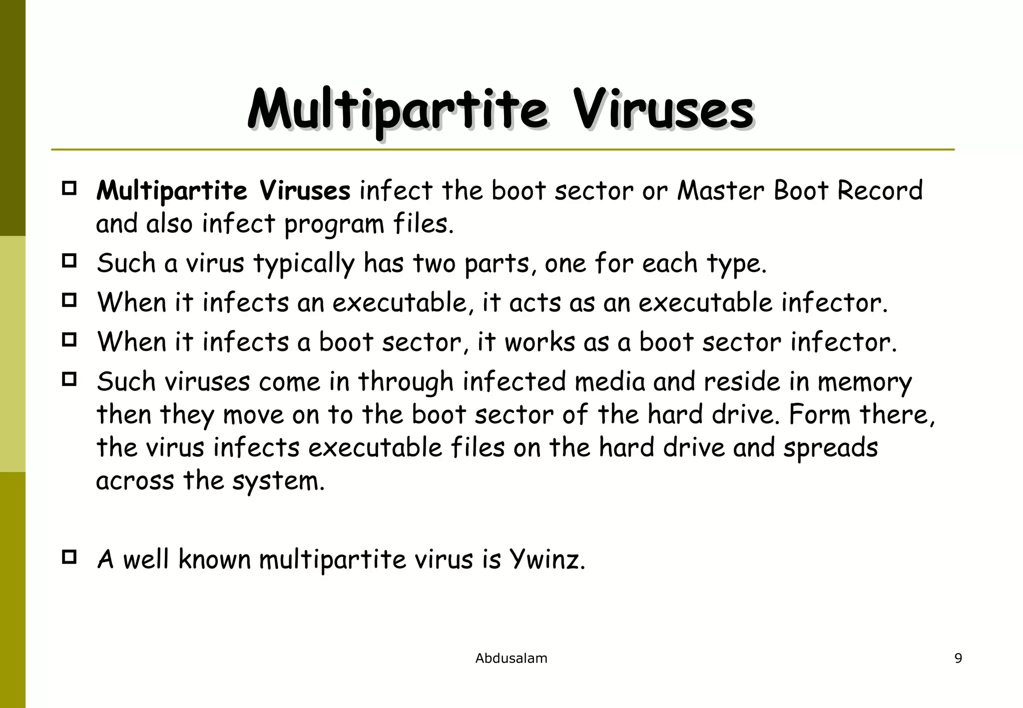 Multipartite Viruses  Multipartite Viruses  infect the boot sector or Master Boot Record and also infect program files. Such a virus typically has two parts, one for each type. When it infects an executable, it acts as an executable infector. When it infects a boot sector, it works as a boot sector infector. Such viruses come in through infected media and reside in memory then they move on to the boot sector of the hard drive. Form there, the virus infects executable files on the hard drive and spreads across the system.  A well known multipartite virus is Ywinz. 