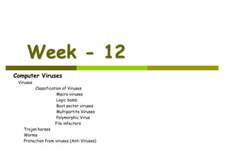 Week - 12
Computer Viruses
Viruses
Classification of Viruses
Macro viruses
Logic bomb
Boot sector viruses
Multipartite Viruses
Polymorphic Virus
File infectors
Trojan horses
Worms
Protection from viruses (Anti Viruses)
 