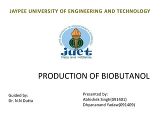 PRODUCTION OF BIOBUTANOL

Guided by:               Presented by:
Dr. N.N Dutta            Abhishek Singh(091401)
                         Dhyananand Yadaw(091409)
 