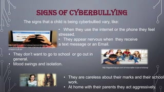Signs of cyberbullying
The signs that a child is being cyberbullied vary, like:

http://info.abril.com.br/noticias/ciencia/vitimas-decyberbullying-possuem-mais-chances-de-vicio-em-drogas07062013-26.shl

• When they use the internet or the phone they feel
stressed.
• They appear nervous when they receive
a text message or an Email.

• They don’t want to go to school or go out in
general.
• Mood swings and isolation.
http://lagartavirapupa.com.br/voce-sabe-o-que-e-bullying/

• They are careless about their marks and their school
work.
• At home with their parents they act aggressively.

 