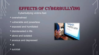 Effects of cyberbullying
Cyberbullying victims feel:

• overwhelmed
• vulnerable and powerless
• exposed and humiliated
• disinterested in life
• alone and isolated
• anxious and depressed
• ill
• suicidal

 
