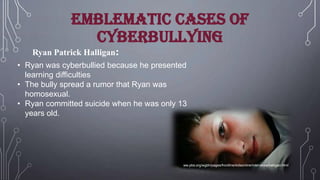 Emblematic cases of
cyberbullying
Ryan Patrick Halligan:
• Ryan was cyberbullied because he presented
learning difficulties
• The bully spread a rumor that Ryan was
homosexual.
• Ryan committed suicide when he was only 13
years old.

ww.pbs.org/wgbh/pages/frontline/kidsonline/interviews/halligan.html

 