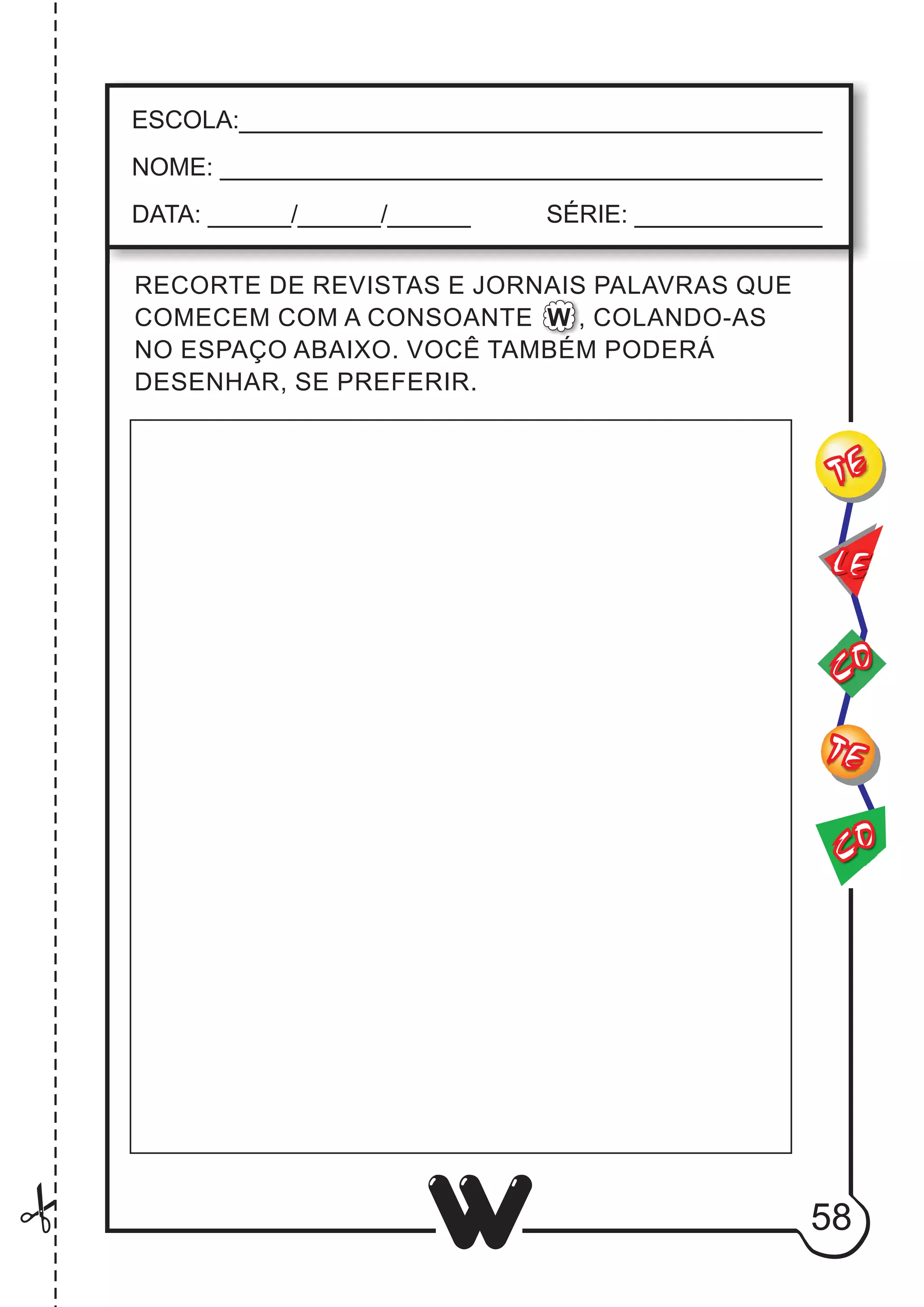 58
W
CO
TE
CO
TE
LE
ESCOLA:___________________________________________
NOME: ____________________________________________
DATA: ______/______/______ SÉRIE: ______________
RECORTE DE REVISTAS E JORNAIS PALAVRAS QUE
COMECEM COM A CONSOANTE W , COLANDO-AS
NO ESPAÇO ABAIXO. VOCÊ TAMBÉM PODERÁ
DESENHAR, SE PREFERIR.
 