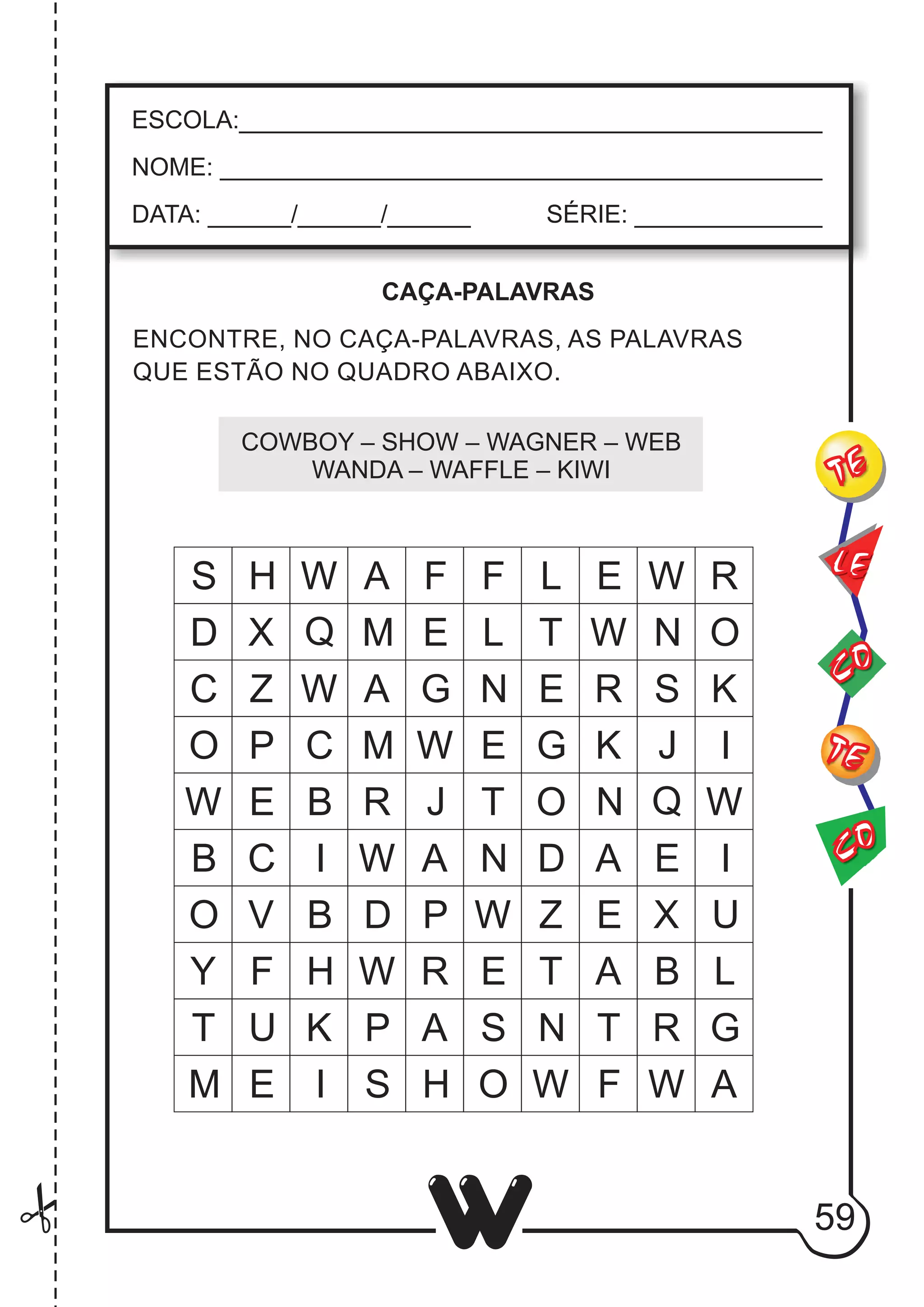 59
W
ESCOLA:___________________________________________
NOME: ____________________________________________
DATA: ______/______/______ SÉRIE: ______________
CO
TE
CO
TE
LE
ENCONTRE, NO CAÇA-PALAVRAS, AS PALAVRAS
QUE ESTÃO NO QUADRO ABAIXO.
COWBOY – SHOW – WAGNER – WEB
WANDA – WAFFLE – KIWI
CAÇA-PALAVRAS
S H W A F F L E W R
D X Q M E L T W N O
C Z W A G N E R S K
O P C M W E G K J I
W E B R J T O N Q W
B C I W A N D A E I
O V B D P W Z E X U
Y F H W R E T A B L
T U K P A S N T R G
M E I S H O W F W A
 