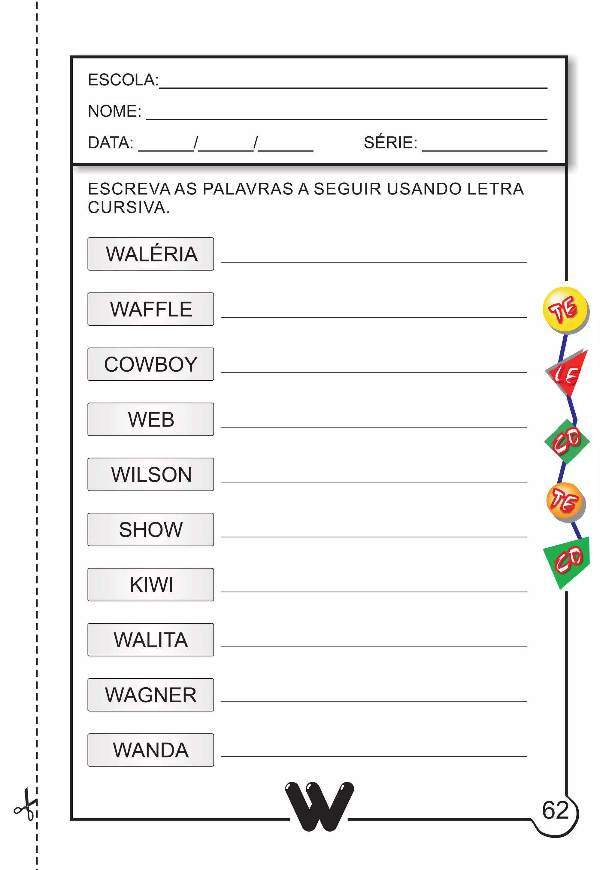 62
W
ESCOLA:___________________________________________
NOME: ____________________________________________
DATA: ______/______/______ SÉRIE: ______________
CO
TE
CO
TE
LE
ESCREVA AS PALAVRAS A SEGUIR USANDO LETRA
CURSIVA.
WALITA
WEB
WILSON
SHOW
KIWI
WALÉRIA
WAFFLE
COWBOY
WANDA
WAGNER
 