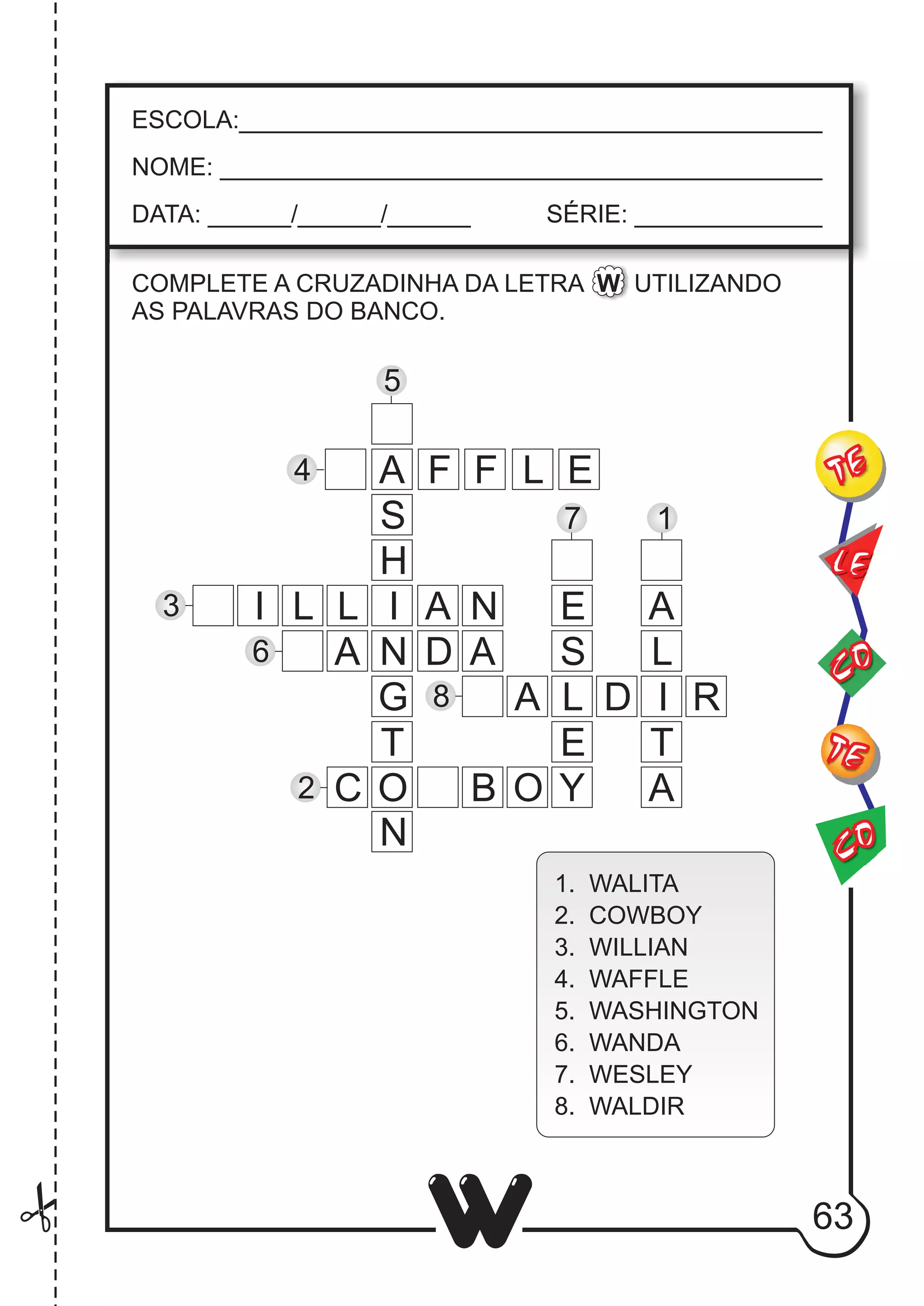 63
W
ESCOLA:___________________________________________
NOME: ____________________________________________
DATA: ______/______/______ SÉRIE: ______________
CO
TE
CO
TE
LE
COMPLETE A CRUZADINHA DA LETRA W UTILIZANDO
AS PALAVRAS DO BANCO.
A
S
H
I
N
G
O
N
T
F F L E
I L L A N
A D A
C B O Y
E
S
L
E
A D I R
A
L
T
A
5
4
3
6
2
8
7 1
1. WALITA
2. COWBOY
3. WILLIAN
4. WAFFLE
5. WASHINGTON
6. WANDA
7. WESLEY
8. WALDIR
 