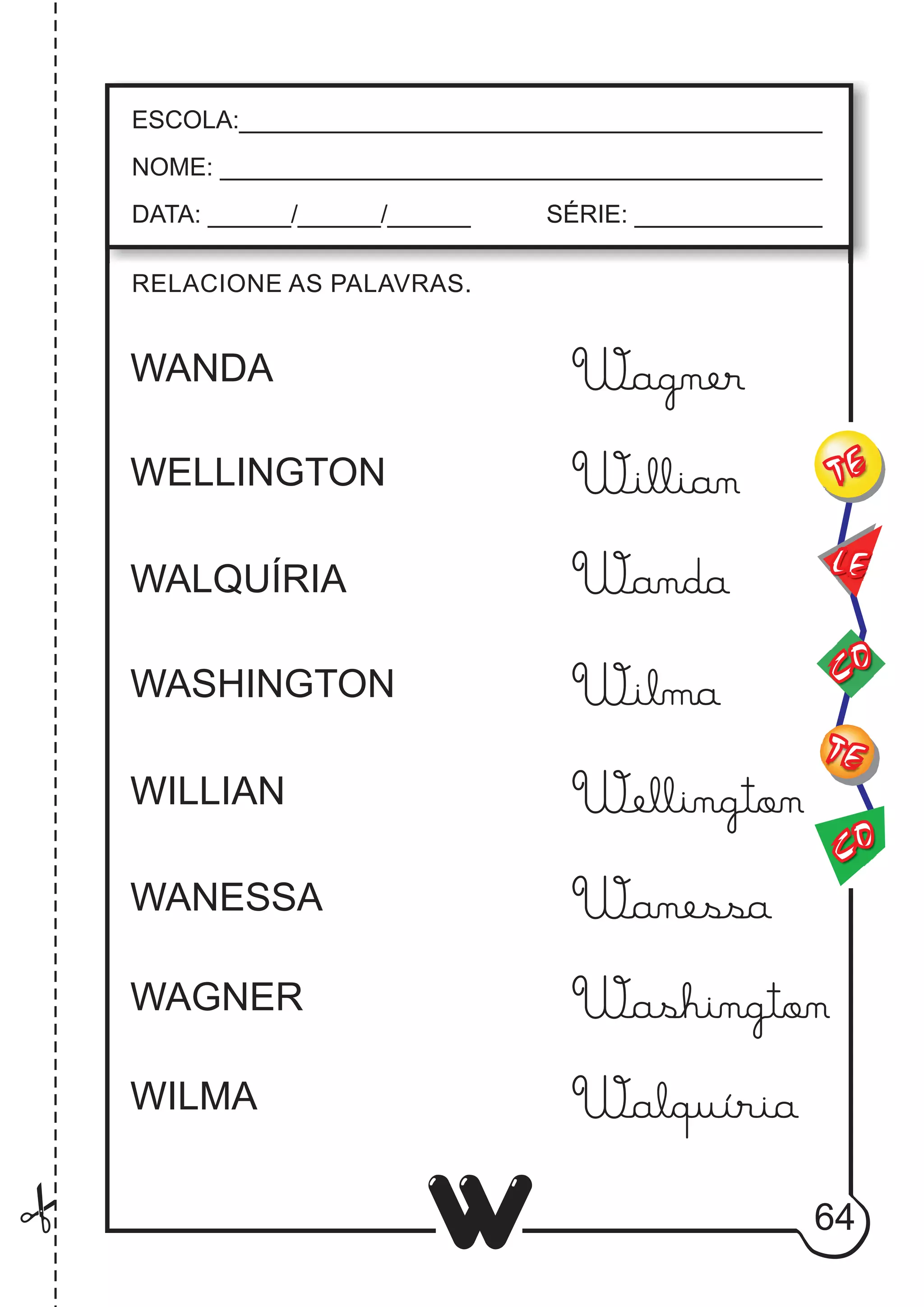 64
W
RELACIONE AS PALAVRAS.
ESCOLA:___________________________________________
NOME: ____________________________________________
DATA: ______/______/______ SÉRIE: ______________
CO
TE
CO
TE
LE
WANDA
WELLINGTON
WALQUÍRIA
WASHINGTON
WILLIAN
WANESSA
WAGNER
WILMA
Wanessa
Washington
Walquíria
Wanda
Wilma
Wellington
Willian
Wagner
 