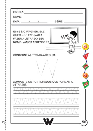 56
W
ESCOLA:___________________________________________
NOME: ____________________________________________
DATA: ______/______/______ SÉRIE: ______________
ESTE É O WAGNER. ELE
QUER NOS ENSINAR A
FAZER A LETRA DO SEU
NOME. VAMOS APRENDER?
CO
TE
CO
TE
LE
COMPLETE OS PONTILHADOS QUE FORMAM A
LETRA W .
CONTORNE A LETRINHA A SEGUIR.
 