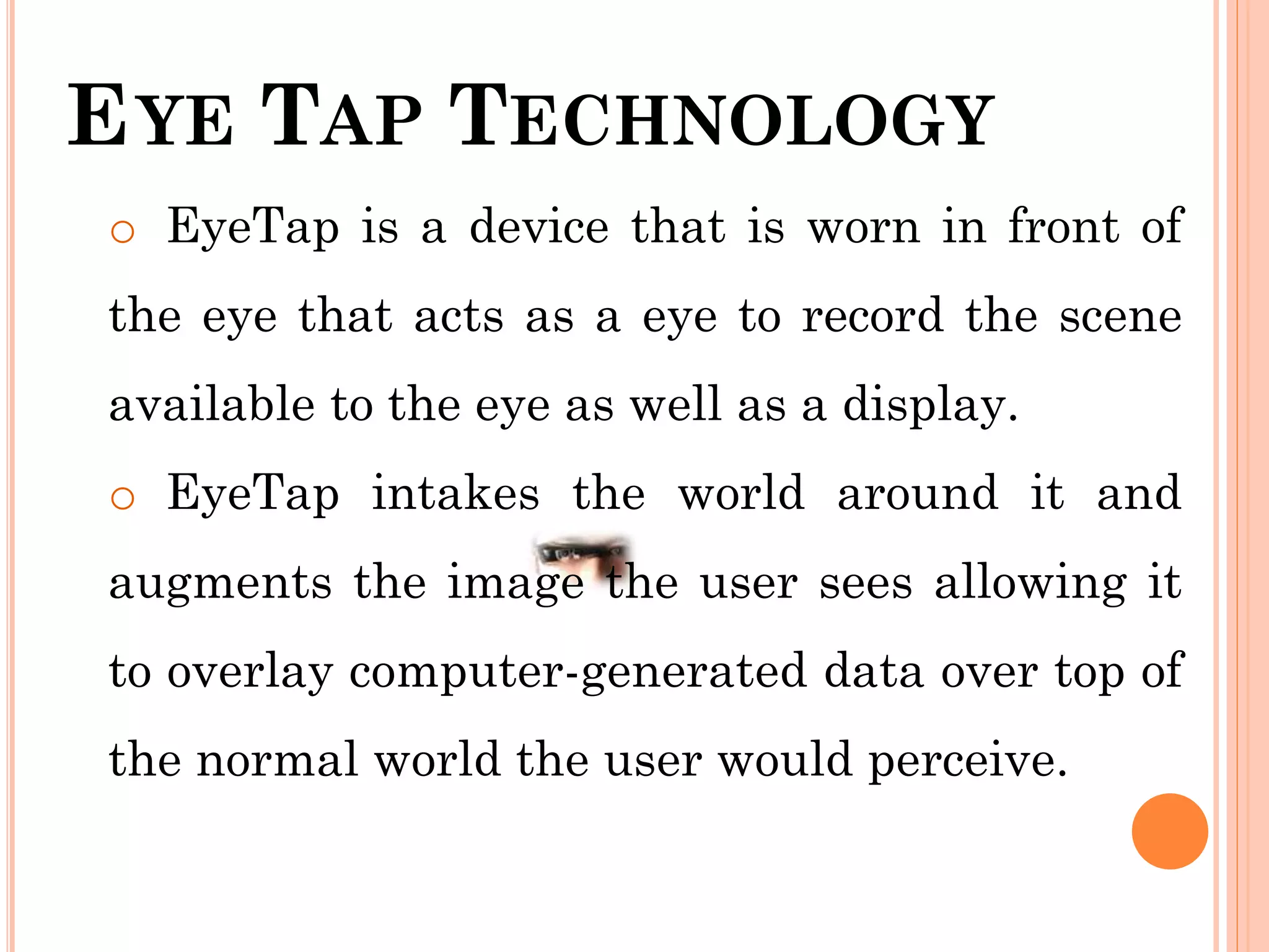 EYE TAP TECHNOLOGY
o EyeTap is a device that is worn in front of
the eye that acts as a eye to record the scene
available to the eye as well as a display.
o EyeTap intakes the world around it and
augments the image the user sees allowing it
to overlay computer-generated data over top of
the normal world the user would perceive.
 