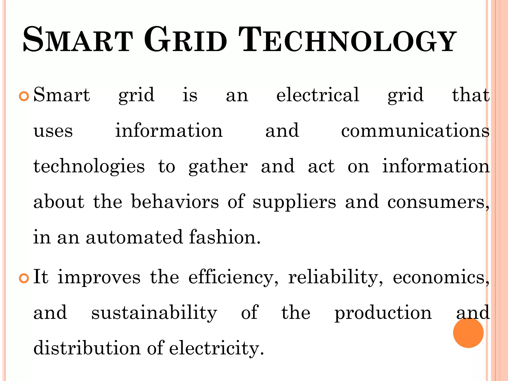 SMART GRID TECHNOLOGY
 Smart grid is an electrical grid that
uses information and communications
technologies to gather and act on information
about the behaviors of suppliers and consumers,
in an automated fashion.
 It improves the efficiency, reliability, economics,
and sustainability of the production and
distribution of electricity.
 