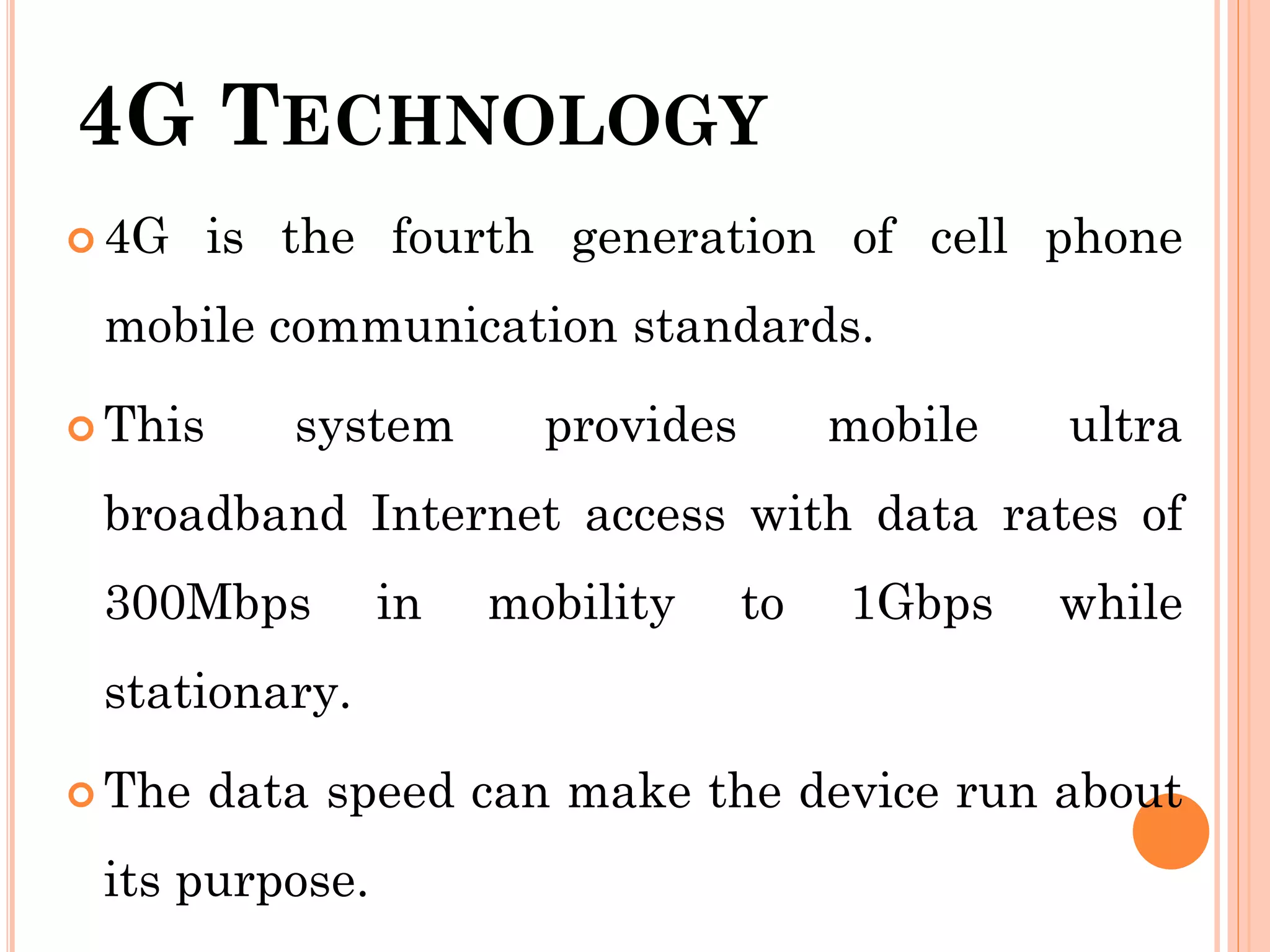 4G TECHNOLOGY
 4G is the fourth generation of cell phone
mobile communication standards.
 This system provides mobile ultra
broadband Internet access with data rates of
300Mbps in mobility to 1Gbps while
stationary.
 The data speed can make the device run about
its purpose.
 