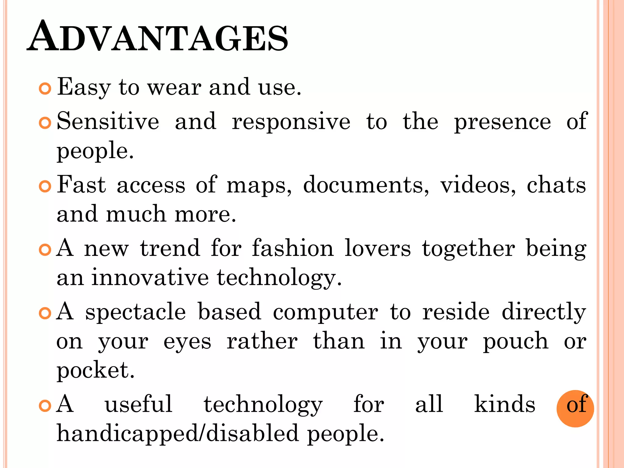 ADVANTAGES
 Easy to wear and use.
 Sensitive and responsive to the presence of
people.
 Fast access of maps, documents, videos, chats
and much more.
 A new trend for fashion lovers together being
an innovative technology.
 A spectacle based computer to reside directly
on your eyes rather than in your pouch or
pocket.
 A useful technology for all kinds of
handicapped/disabled people.
 
