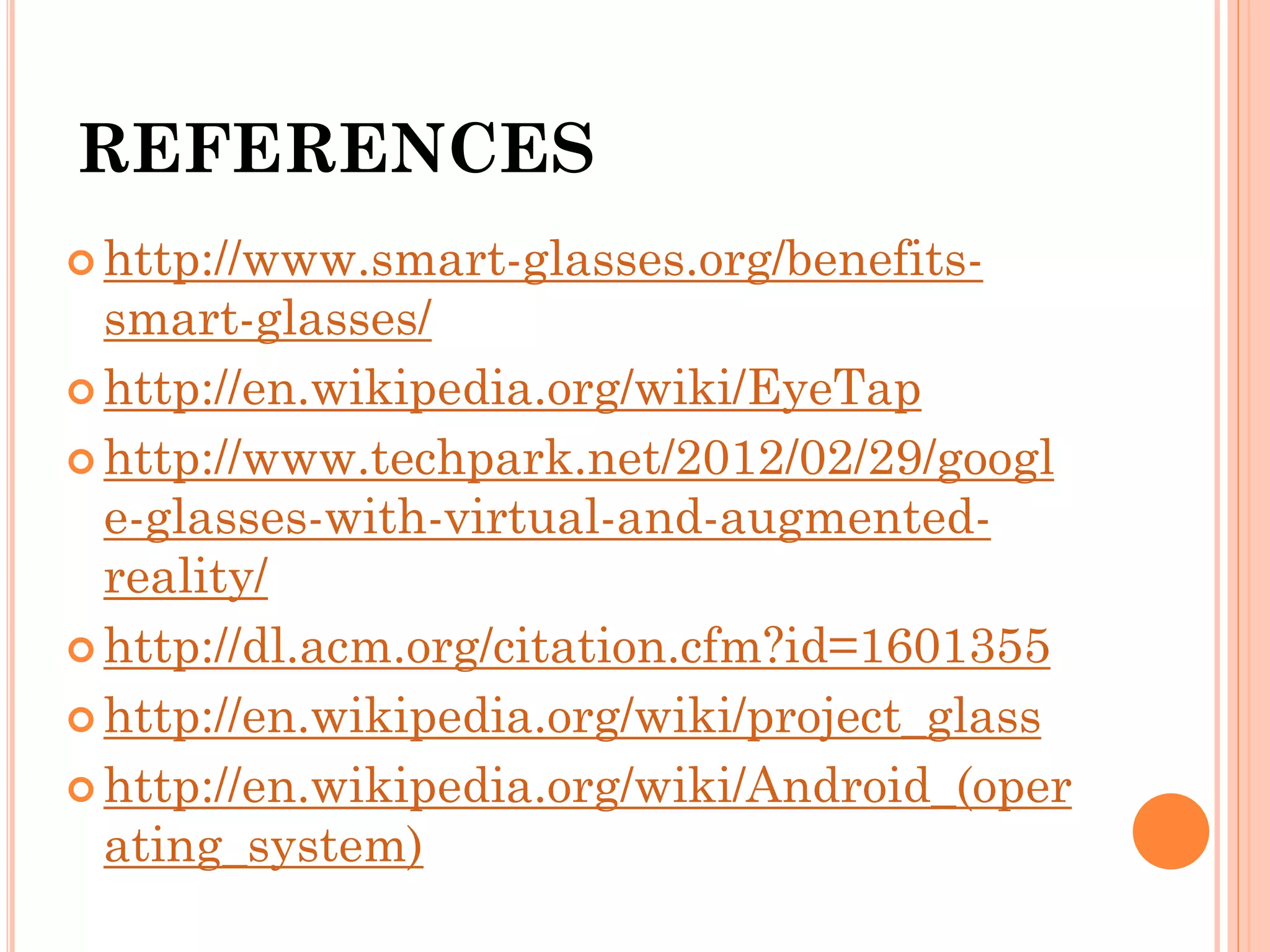 REFERENCES
 http://www.smart-glasses.org/benefits-
smart-glasses/
 http://en.wikipedia.org/wiki/EyeTap
 http://www.techpark.net/2012/02/29/googl
e-glasses-with-virtual-and-augmented-
reality/
 http://dl.acm.org/citation.cfm?id=1601355
 http://en.wikipedia.org/wiki/project_glass
 http://en.wikipedia.org/wiki/Android_(oper
ating_system)
 