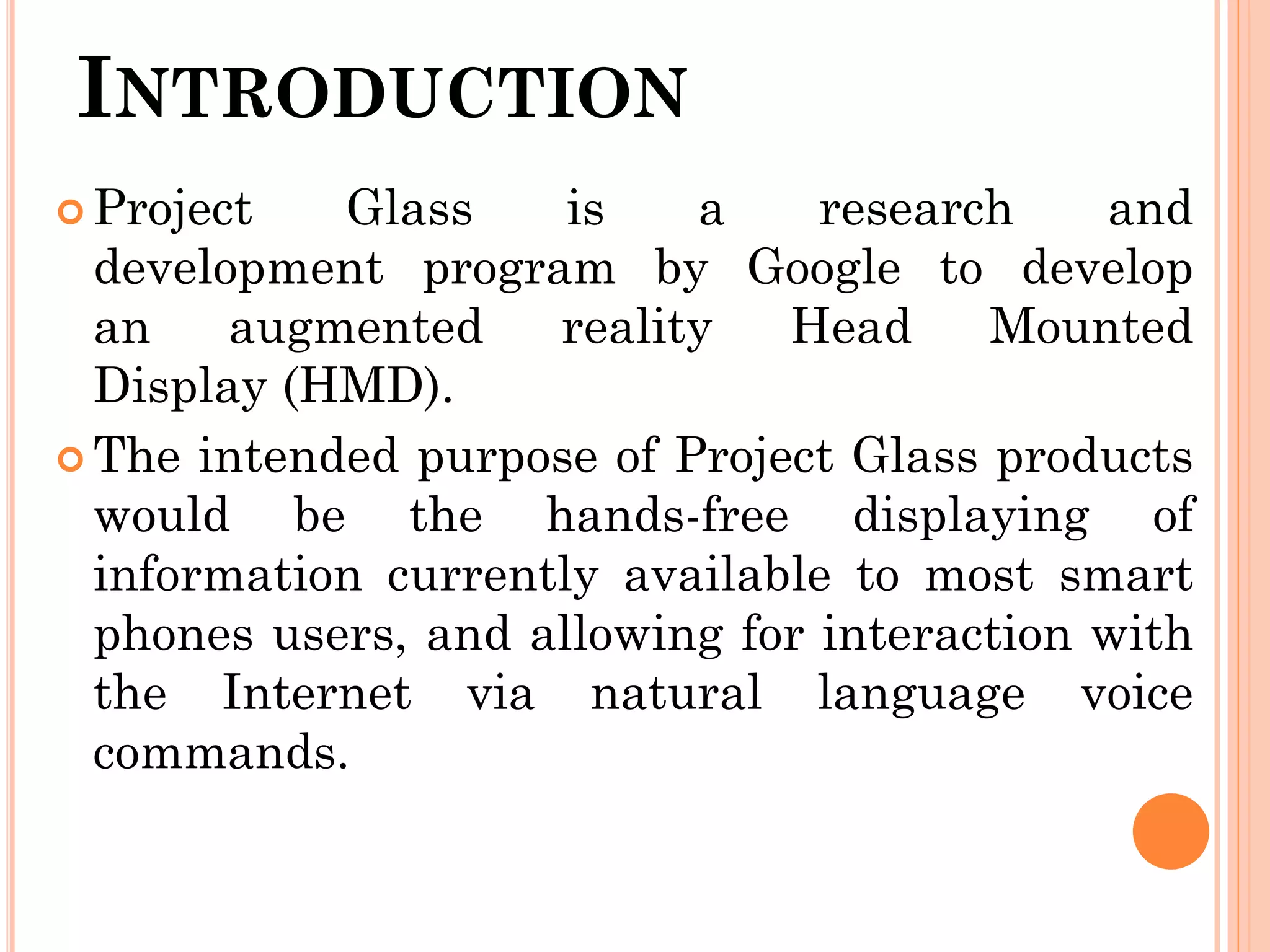INTRODUCTION
 Project Glass is a research and
development program by Google to develop
an augmented reality Head Mounted
Display (HMD).
 The intended purpose of Project Glass products
would be the hands-free displaying of
information currently available to most smart
phones users, and allowing for interaction with
the Internet via natural language voice
commands.
 