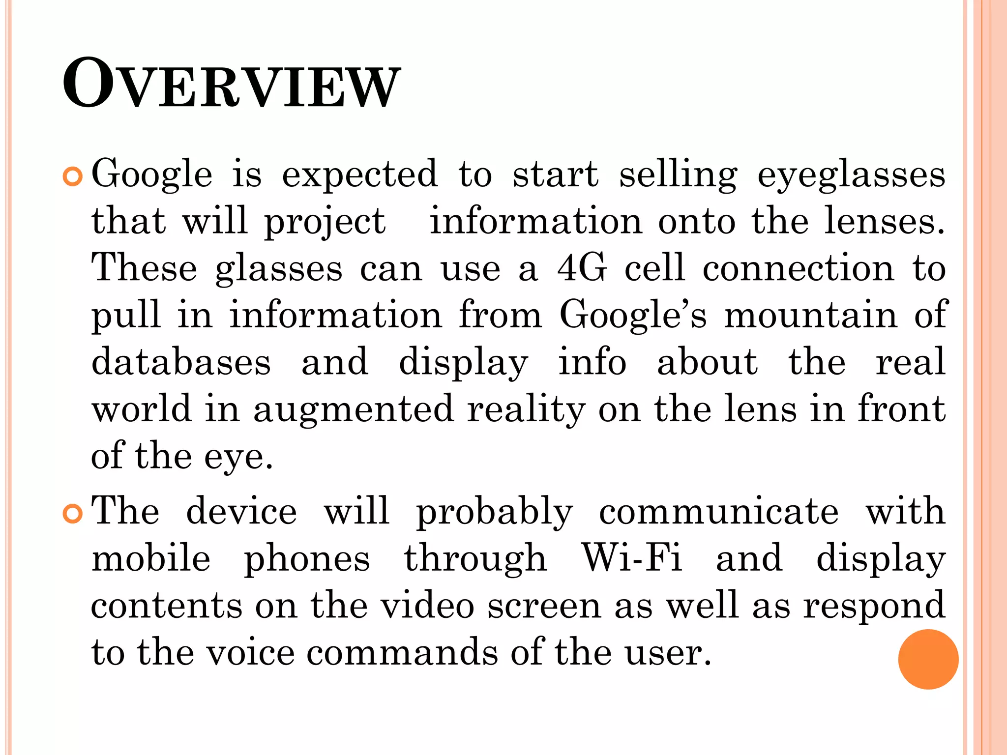 OVERVIEW
 Google is expected to start selling eyeglasses
that will project information onto the lenses.
These glasses can use a 4G cell connection to
pull in information from Google’s mountain of
databases and display info about the real
world in augmented reality on the lens in front
of the eye.
 The device will probably communicate with
mobile phones through Wi-Fi and display
contents on the video screen as well as respond
to the voice commands of the user.
 