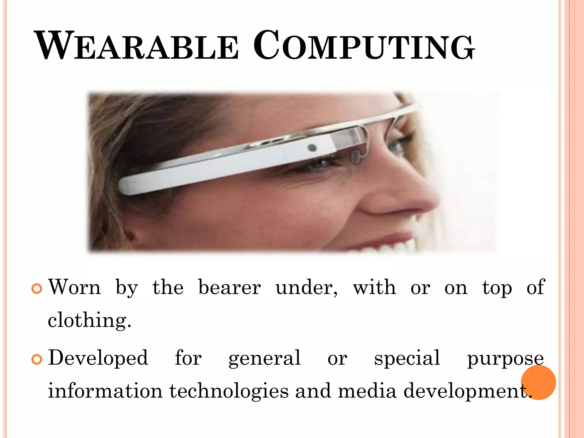WEARABLE COMPUTING
 Worn by the bearer under, with or on top of
clothing.
 Developed for general or special purpose
information technologies and media development.
 