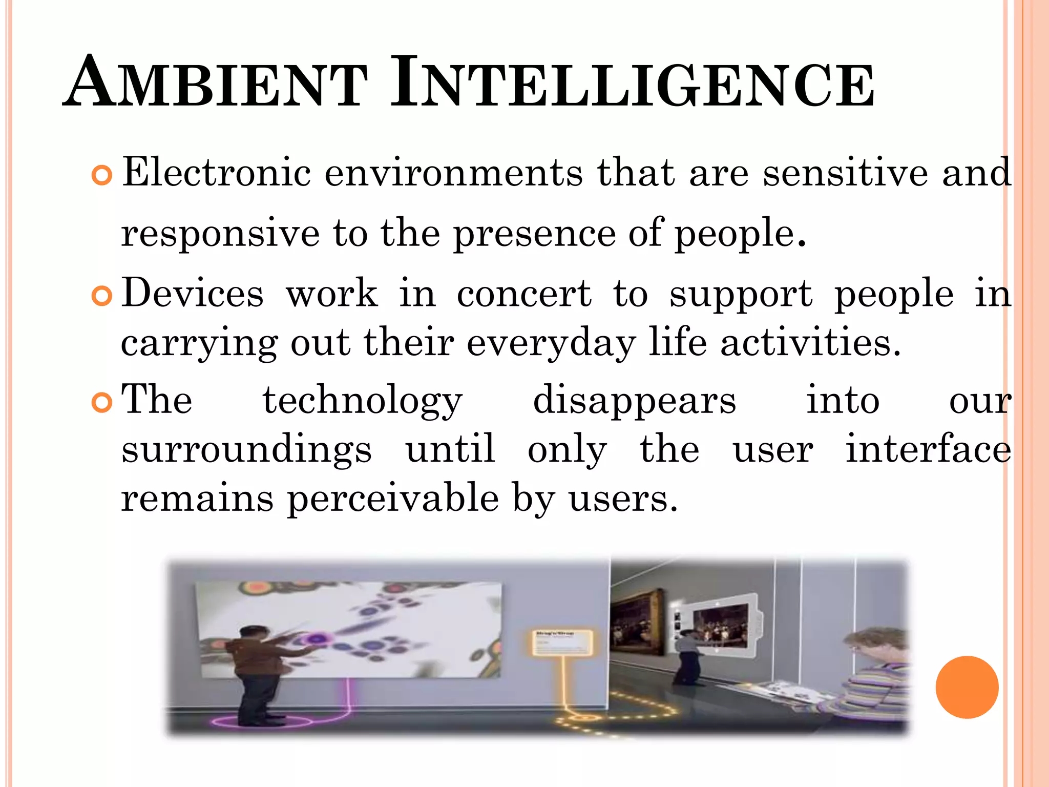 AMBIENT INTELLIGENCE
 Electronic environments that are sensitive and
responsive to the presence of people.
 Devices work in concert to support people in
carrying out their everyday life activities.
 The technology disappears into our
surroundings until only the user interface
remains perceivable by users.
 