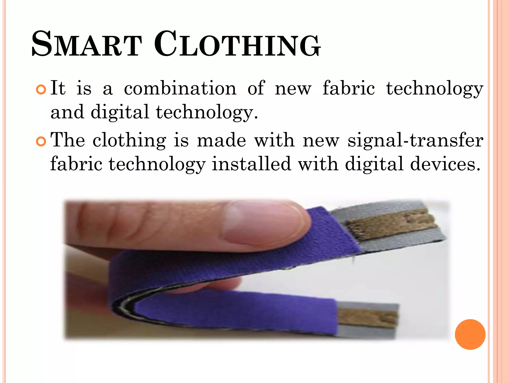 SMART CLOTHING
 It is a combination of new fabric technology
and digital technology.
 The clothing is made with new signal-transfer
fabric technology installed with digital devices.
 