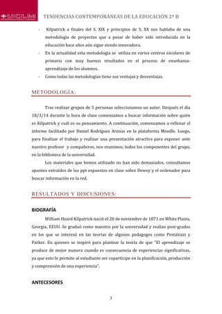 TENDENCIAS CONTEMPORÁNEAS DE LA EDUCACIÓN 2º B
3
- Kilpatrick a finales del S. XIX y principios de S. XX nos hablaba de una
metodología de proyectos que a pesar de haber sido introducida en la
educación hace años aún sigue siendo innovadora.
- En la actualidad esta metodología se utiliza en varios centros escolares de
primaria con muy buenos resultados en el proceso de enseñanza-
aprendizaje de los alumnos.
- Como todas las metodologías tiene sus ventajas y desventajas.
METODOLOGÍA:
Tras realizar grupos de 5 personas seleccionamos un autor. Después el día
18/3/14 durante la hora de clase comenzamos a buscar información sobre quién
es Kilpatrick y cuál es su pensamiento. A continuación, comenzamos a rellenar el
informe facilitado por Daniel Rodríguez Arenas en la plataforma Moodle. Luego,
para finalizar el trabajo y realizar una presentación atractiva para exponer ante
nuestro profesor y compañeros, nos reunimos, todos los componentes del grupo,
en la biblioteca de la universidad.
Los materiales que hemos utilizado no han sido demasiados, consultamos
apuntes extraídos de los ppt expuestos en clase sobre Dewey y el ordenador para
buscar información en la red.
RESULTADOS Y DISCUSIONES:
BIOGRAFÍA
William Heard Kilpatrick nació el 20 de noviembre de 1871 en White Plains,
Georgia, EEUU. Se graduó como maestro por la universidad y realizo post-grados
en los que se interesó en las teorías de algunos pedagogos como Pestalozzi y
Parker. En quienes se inspiró para plantear la teoría de que "El aprendizaje se
produce de mejor manera cuando es consecuencia de experiencias significativas,
ya que esto le permite al estudiante ser copartícipe en la planificación, producción
y comprensión de una experiencia".
ANTECESORES
 