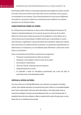 TENDENCIAS CONTEMPORÁNEAS DE LA EDUCACIÓN 2º B
4
John Dewey (1859-1952) es el principal inspirador para Kilpatrick. Dewey concibe
la escuela como una reconstrucción del orden social, al educador como un guía y
un orientador de sus alumnos. Tras el descubrimiento de estas teorías, Kilpatrick
se involucra y convierte en líder de un movimiento para modificar los sistemas
educativos en los Estados Unidos
CARACTERISTICAS SOBRE SU TEORÍA
En 1918 presenta formalmente su teoría sobre la Metodología de Proyectos. El
método se fundamentalmente en la creencia de que los intereses de los niños
deben ser la base para realizar proyectos de investigación, y éstos deben ser el
centro de proceso de aprendizaje. También afirma que el aprendizaje se vuelve
más relevante y significativo si parte del interés del estudiante. Según este método,
hay cuatro fases en la elaboración de un proyecto: La propuesta, la planificación, la
elaboración y la evaluación; y es el estudiante quien debe llevar a cabo estas cuatro
fases y no el profesor.
Como características del método, encontramos las siguientes:
• Promueve la participación de todos los alumnos
• Responde a necesidades e interés reales de los niños
• Es formativo e informativo
• Tiene un carácter motivador para los alumnos
• Exige pensamiento y acción
• Es aplicable a todas las disciplinas permitiendo que varias de ellas se
interrelacionen ( interdisciplinariedad)
CRÍTICAS A OTROS AUTORES.
Fue muy crítico con el método Montessori, por entonces muy popular en Estados
Unidos. Este método educativo se caracteriza por poner énfasis en la actividad dirigida
por el niño y observación clínica por parte del profesor. Esta observación tiene la
intención de adaptar el entorno de aprendizaje del niño a su nivel de desarrollo. El
propósito básico de este método es liberar el potencial de cada niño para que se auto-
desarrolle en un ambiente estructurado
 
