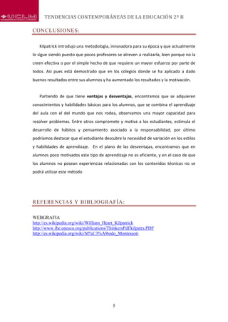 TENDENCIAS CONTEMPORÁNEAS DE LA EDUCACIÓN 2º B
5
CONCLUSIONES:
Kilpatrick introdujo una metodología, innovadora para su época y que actualmente
lo sigue siendo puesto que pocos profesores se atreven a realizarla, bien porque no la
creen efectiva o por el simple hecho de que requiere un mayor esfuerzo por parte de
todos. Así pues está demostrado que en los colegios donde se ha aplicado a dado
buenos resultados entre sus alumnos y ha aumentado los resultados y la motivación.
Partiendo de que tiene ventajas y desventajas, encontramos que se adquieren
conocimientos y habilidades básicas para los alumnos, que se combina el aprendizaje
del aula con el del mundo que nos rodea, observamos una mayor capacidad para
resolver problemas. Entre otros compromete y motiva a los estudiantes, estimula el
desarrollo de hábitos y pensamiento asociado a la responsabilidad, por último
podríamos destacar que el estudiante descubre la necesidad de variación en los estilos
y habilidades de aprendizaje. En el plano de las desventajas, encontramos que en
alumnos poco motivados este tipo de aprendizaje no es eficiente, y en el caso de que
los alumnos no posean experiencias relacionadas con los contenidos técnicos no se
podrá utilizar este método
REFERENCIAS Y BIBLIOGRAFÍA:
WEBGRAFIA
http://es.wikipedia.org/wiki/William_Heart_Kilpatrick
http://www.ibe.unesco.org/publications/ThinkersPdf/kilpatrs.PDF
http://es.wikipedia.org/wiki/M%C3%A9todo_Montessori
 
