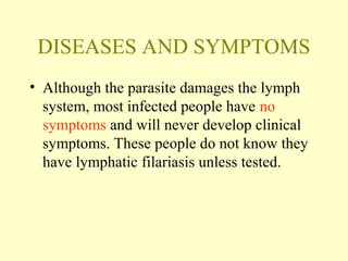 DISEASES AND SYMPTOMS 
• Although the parasite damages the lymph 
system, most infected people have no 
symptoms and will never develop clinical 
symptoms. These people do not know they 
have lymphatic filariasis unless tested. 
 