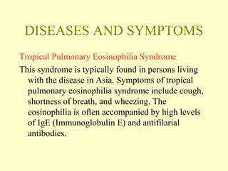 DISEASES AND SYMPTOMS 
Tropical Pulmonary Eosinophilia Syndrome 
This syndrome is typically found in persons living 
with the disease in Asia. Symptoms of tropical 
pulmonary eosinophilia syndrome include cough, 
shortness of breath, and wheezing. The 
eosinophilia is often accompanied by high levels 
of IgE (Immunoglobulin E) and antifilarial 
antibodies. 
 