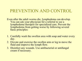 PREVENTION AND CONTROL 
Even after the adult worms die, lymphedema can develop. 
You can ask your physician for a referral to see a 
lymphedema therapist for specialized care. Prevent the 
lymphedema from getting worse by following several 
basic principles: 
1. Carefully wash the swollen area with soap and water every 
day. 
2. Elevate and exercise the swollen arm or leg to move the 
fluid and improve the lymph flow. 
3. Disinfect any wounds. Use antibacterial or antifungal 
cream if necessary. 
 
