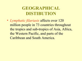 GEOGRAPHICAL 
DISTIBUTION 
• Lymphatic filariasis affects over 120 
million people in 73 countries throughout 
the tropics and sub-tropics of Asia, Africa, 
the Western Pacific, and parts of the 
Caribbean and South America. 
 