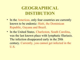 GEOGRAPHICAL 
DISTIBUTION 
• In the Americas, only four countries are currently 
known to be endemic: Haiti, the Dominican 
Republic, Guyana and Brazil. 
• In the United States, Charleston, South Carolina, 
was the last known place with lymphatic filariasis. 
The infection disappeared early in the 20th 
century. Currently, you cannot get infected in the 
U.S. 
 