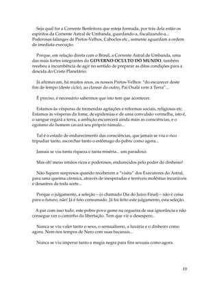 Seja qual for a Corrente Benfeitora que esteja formada, por trás dela estão os 
espíritos da Corrente Astral de Umbanda, guardando-a, fiscalizando-a... 
Poderosas falanges de Pretos-Velhos, Caboclos etc., somente aguardam a ordem 
de imediata execução. 
10 
Porque, em relação direta com o Brasil, a Corrente Astral de Umbanda, uma 
das mais fortes integrantes do GOVERNO OCULTO DO MUNDO, também 
recebeu a incumbência de agir no sentido de preparar as ditas condições para a 
descida do Cristo Planetário. 
Já afirmavam, há muitos anos, os nossos Pretos-Velhos: “do escurecer deste 
fim de tempo (deste ciclo), ao clarear do outro, Pai Oxalá vem à Terra”... 
É preciso, é necessário sabermos que isto tem que acontecer. 
Estamos às vésperas de tremendas agitações e reformas sociais, religiosas etc. 
Estamos às vésperas da fome, de epidemias e de uma convulsão vermelha, isto é, 
o sangue regará a terra, a ambição escurecerá ainda mais as consciências, e o 
egoísmo do homem cavará seu próprio túmulo... 
Tal é o estado de endurecimento das consciências, que jamais se viu o rico 
tripudiar tanto, escorchar tanto o estômago do pobre como agora... 
Jamais se viu tanta riqueza e tanta miséria... um paradoxo. 
Mas oh! meus irmãos ricos e poderosos, endurecidos pelo poder do dinheiro! 
Não fiquem surpresos quando receberem a “visita” dos Executores do Astral, 
para uma queima cármica, através de inesperadas e terríveis moléstias incuráveis 
e desastres de toda sorte... 
Porque o julgamento, a seleção – (o chamado Dia do Juízo Final) – não é coisa 
para o futuro, não! Já é fato consumado. Já foi feito este julgamento, esta seleção. 
A par com isso tudo, este pobre povo geme na cegueira de sua ignorância e não 
consegue ver o caminho da libertação. Tem que vir o desespero.. 
Nunca se viu valer tanto o sexo, o sensualismo, a luxúria e o dinheiro como 
agora. Nem nos tempos de Nero com suas bacanais... 
Nunca se viu imperar tanto a magia negra para fins sexuais como agora. 
 