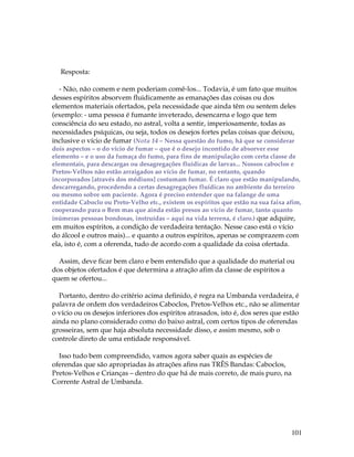 101 
Resposta: 
- Não, não comem e nem poderiam comê-los... Todavia, é um fato que muitos 
desses espíritos absorvem fluidicamente as emanações das coisas ou dos 
elementos materiais ofertados, pela necessidade que ainda têm ou sentem deles 
(exemplo: - uma pessoa é fumante inveterado, desencarna e logo que tem 
consciência do seu estado, no astral, volta a sentir, imperiosamente, todas as 
necessidades psíquicas, ou seja, todos os desejos fortes pelas coisas que deixou, 
inclusive o vício de fumar (Nota 14 – Nessa questão do fumo, há que se considerar 
dois aspectos – o do vício de fumar – que é o desejo incontido de absorver esse 
elemento – e o uso da fumaça do fumo, para fins de manipulação com certa classe de 
elementais, para descargas ou desagregações fluídicas de larvas... Nossos caboclos e 
Pretos-Velhos não estão arraigados ao vício de fumar, no entanto, quando 
incorporados [através dos médiuns] costumam fumar. É claro que estão manipulando, 
descarregando, procedendo a certas desagregações fluídicas no ambiente do terreiro 
ou mesmo sobre um paciente. Agora é preciso entender que na falange de uma 
entidade Caboclo ou Preto-Velho etc., existem os espíritos que estão na sua faixa afim, 
cooperando para o Bem mas que ainda estão presos ao vício de fumar, tanto quanto 
inúmeras pessoas bondosas, instruídas – aqui na vida terrena, é claro.) que adquire, 
em muitos espíritos, a condição de verdadeira tentação. Nesse caso está o vício 
do álcool e outros mais)... e quanto a outros espíritos, apenas se comprazem com 
ela, isto é, com a oferenda, tudo de acordo com a qualidade da coisa ofertada. 
Assim, deve ficar bem claro e bem entendido que a qualidade do material ou 
dos objetos ofertados é que determina a atração afim da classe de espíritos a 
quem se ofertou... 
Portanto, dentro do critério acima definido, é regra na Umbanda verdadeira, é 
palavra de ordem dos verdadeiros Caboclos, Pretos-Velhos etc., não se alimentar 
o vício ou os desejos inferiores dos espíritos atrasados, isto é, dos seres que estão 
ainda no plano considerado como do baixo astral, com certos tipos de oferendas 
grosseiras, sem que haja absoluta necessidade disso, e assim mesmo, sob o 
controle direto de uma entidade responsável. 
Isso tudo bem compreendido, vamos agora saber quais as espécies de 
oferendas que são apropriadas às atrações afins nas TRÊS Bandas: Caboclos, 
Pretos-Velhos e Crianças – dentro do que há de mais correto, de mais puro, na 
Corrente Astral de Umbanda. 
 