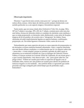 102 
Observação importante: 
Dizemos “o que há de mais correto, mais puro etc.”, porque já demos em 
outras obras, nossas, vários tipos de ofertas, porém sempre obedecendo a um 
sentido particular ou a um aspecto mágico e fenomênico especial. 
Tanto assim, que em nossa citada obra Umbanda de Todos Nós, às págs. 304 a 
307 da 2ª edição e nas págs. 299 a 301 da 1ª edição, constam para cada uma das 
sete linhas, formas de oferenda relativa à condição do ofertante como médium e 
que se esteja preparando, se iniciando, tudo obedecendo a uma série de fixações 
mágicas da lei de pemba e de acordo com o "ideograma" do chakra. Essas 
oferendas ali estão implicitamente ligadas ao aspecto batismo, confirmação, 
preparação, etc. Em todas ligamos o elemento vinho, sumo de ervas etc. 
Naturalmente que esses aspectos são para os casos especiais de preparações ou 
de iniciações e só para médiuns bastante adiantados. Aqui, o aspecto oferendas 
não está dentro dessas condições e o conhecimento que se vai adquirir sobre elas 
– nessa obra – é mais simples, porque se prende à questão de saber quais os 
elementos ou os materiais (comidas etc.) que as falanges de Caboclos, Pretos- 
Velhos e Crianças aceitam na Corrente Astral de Umbanda, de um modo geral – 
o que é muito importante, visto abarcar tudo... daí, “para quem saber ler, um 
pingo é letra”. Podem ser usados para todos os aspectos de ligação com as 
entidades afins, menos um: não podem ser usados para ofertar em pedidos de 
natureza negativa ou de maldade... não surtirão efeito e o ignorante que assim 
proceder será logo castigado pelo astral limpo que ele pretendeu sujar... 
Entendido?... 
 