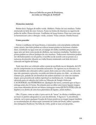 108 
Para os Caboclos no grau de Protetores, 
da Linha ou Vibração de XANGÔ 
Elementos materiais 
Batata-doce. Espigas de milho verde. Abóbora. Postas de coco maduro. Vinho 
misturado no leite de coco. Caruru. Fumo na forma de charutos ou cigarros de 
palha de milho. Flores diversas. Vasilhame de louça branca. Pano nas cores que 
se harmonizam com a vibração: verde, ciclame. Velas comuns. Pemba branca. 
Como proceder 
Forrar o vasilhame de louça branca, o necessário, com essa planta conhecida 
como caruru. Isso feito podem-se colocar nesses pratos ou travessas a batata-doce, 
cozinhada na água sem sal, as espigas de milho, também preparadas na 
água sem sal, bem como posta de abóbora, nas mesmas condições. Também nos 
pratos podem-se colocar pedaços de coco maduro. Todos esses elementos podem 
ser ofertados juntos ou em partes, à escolha ou de acordo com as posses ou a 
natureza do preceito. Quanto ao vinho branco misturado com leite de coco é 
colocado em tigelas de louça. 
Tudo isso deve ser colocado sobre o pano já escolhido na cor desejada, de 0,70 
cm de comprimento ou no tamanho necessário. Os cigarros ou os charutos e as 
flores também são colocados sobre o pano, bem como as velas comuns, de sorte 
que não queimem o preceito, ou então em torno do pano, no chão... as velas em 
número par, pedido de um benefício de ordem material e as velas em número 
ímpar, para preceitos de ordem espiritual ou mediúnica etc. A entrega da 
oferenda para os caboclos da Linha ou Vibração de Xangô é feita nas 
CACHOEIRAS, nas PEDREIRAS etc. Qualquer dia serve, contanto que se faça a 
entrega antes das 21 horas. No entanto para se obter uma maior ligação mágica 
com essas oferendas devem ser feitas e entregues numa QUINTA-FEIRA (dia de 
Júpiter) e se dentro de uma hora planetária de Júpiter, ainda melhor... 
Obs.: O pano, como se sabe, é para servir de “mesa” às ofertas e também para 
se riscar os pontos adequados ao caso da oferenda. A figura n.º 3, encontrada 
adiante, serve para qualquer fixação de forças positivas na magia (seguir também 
as recomendações da observação constante da Linha de Oxalá, sobre a questão 
dos triângulos-fluídicos). Na falta do vinho, pode se usar cerveja preta... 
 