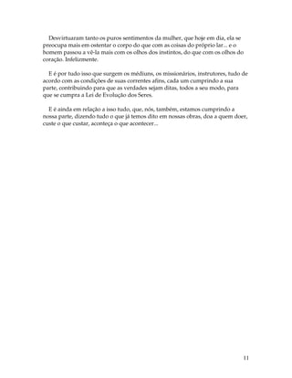 Desvirtuaram tanto os puros sentimentos da mulher, que hoje em dia, ela se 
preocupa mais em ostentar o corpo do que com as coisas do próprio lar... e o 
homem passou a vê-la mais com os olhos dos instintos, do que com os olhos do 
coração. Infelizmente. 
E é por tudo isso que surgem os médiuns, os missionários, instrutores, tudo de 
acordo com as condições de suas correntes afins, cada um cumprindo a sua 
parte, contribuindo para que as verdades sejam ditas, todos a seu modo, para 
que se cumpra a Lei de Evolução dos Seres. 
E é ainda em relação a isso tudo, que, nós, também, estamos cumprindo a 
nossa parte, dizendo tudo o que já temos dito em nossas obras, doa a quem doer, 
custe o que custar, aconteça o que acontecer... 
11 
 