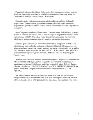 Prezados irmãos umbandistas! Estão assim discriminadas as formas corretas 
de ofertar elementos materiais às entidades militantes da Corrente Astral de 
Umbanda – Caboclos, Pretos-Velhos, Crianças etc. 
Essas oferendas estão rigorosamente selecionadas para efeitos de ligação 
mágica e são, de fato, aquilo que as correntes espirituais aceitam, dentro da 
magia branca, pois tudo está de acordo com os elementares ou ditos “espíritos da 
natureza”... 
Sim! Compreendam bem. Oferendas na Corrente Astral de Umbanda existem, 
mas só se aplicam em relação com as Forças Mágicas ou para movimentar certos 
elementos da MAGIA BRANCA. Nada têm diretamente com o puro aspecto 
religioso... e foi dentro dessas ligações mágicas que as discriminamos. 
De sorte que, é oportuno, é necessário lembrarmos o seguinte: as Entidades 
militantes da Umbanda não aceitam e costumam até repelir oferendas que são 
feitas para elas erradamente – essas mesmas que estão vulgarizadas por aí, pelos 
tais “terreiros” e que implicam em SACRIFÍCIO DE ANIMAIS, COM SANGUE, 
carnes sangrentas para “ogum” em forma de bifes e rabadas de porco para 
“xangô” etc... 
Atentem bem para este conceito, verdadeira regra da magia: toda oferenda que 
estiver firmada em Sangue, carnes sangrentas ou com animais abatidos ou 
sacrificados, sejam de 2 pés (galos, galinhas, patos etc.), sejam de 4 pés (bodes, 
cabritos, cágados etc.), SÃO DE LIGAÇÃO MÁGICA INFERIOR, GROSSEIRA e 
apenas encontram campos de afinidade dentro da chamada de MAGIA 
NEGRA... 
São oferendas que somente se ligam ao Astral inferior e por isso mesmo, 
perigosíssimas de se movimentar com elas, pois não se pode lidar com o baixo 
astral na magia, sem se estar perfeitamente capacitado ou ordenado para isso... 
118 
 