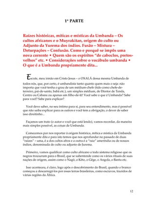 12 
1ª PARTE 
Raízes históricas, míticas e místicas da Umbanda – Os 
cultos africanos e o Muyrakitan, origem do culto ou 
Adjunto da Yurema dos índios. Fusão – Mistura – 
Deturpações – Confusão. Como e porquê se impôs uma 
nova corrente • Quem são os espíritos “de caboclos, pretos-velhos” 
etc. • Considerações sobre o vocábulo umbanda • 
O que é a Umbanda propriamente dita... 
Escute, meu irmão em Cristo Jesus – o OXALÁ dessa mesma Umbanda de 
todos nós, que, por certo, é umbandista tanto quanto quem mais o seja: não 
importa que você tenha o grau de um médium-chefe (tido como chefe-de-terreiro, 
pai-de-santo, babá etc.), um simples médium, de Diretor de Tenda, 
Centro ou Cabana ou apenas um filho-de-fé! Você sabe o que é Umbanda? Sabe 
para você? Sabe para explicar? 
Você deve saber, no seu íntimo para si, para seu entendimento, mas é possível 
que não saiba explicar para os outros e você tem a obrigação, o dever de saber 
isso direitinho... 
Façamos um trato (o autor e você que está lendo), vamos recordar, da maneira 
mais simples possível, as coisas de Umbanda. 
Comecemos por nos reportar à origem histórica, mítica e mística da Umbanda 
propriamente dita e para isto temos que nos aprofundar no passado de duas 
“raízes” – uma, é a dos cultos afros e a outra é a “raiz” ameríndia ou de nossos 
índios, denominada de culto ou adjunto de Jurema. 
Primeiro, vamos qualificar como culto africano a todo sistema religioso que os 
negros trouxeram para o Brasil, que se subentende como os vários rituais de suas 
nações de origem, assim como o Nagô, o Kêto, o Gêge, o Angola, o Bantu etc. 
Isso aconteceu, é claro, logo após o descobrimento do Brasil, quando o branco 
começou a descarregá-los por essas terras brasileiras, como escravos, trazidos de 
várias regiões da África. 
 