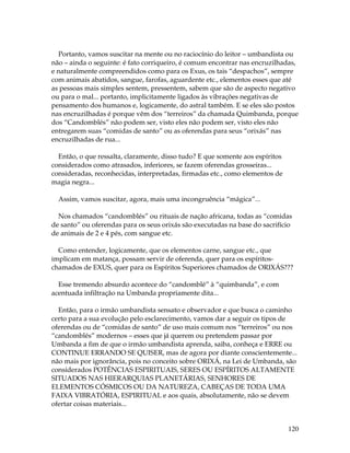Portanto, vamos suscitar na mente ou no raciocínio do leitor – umbandista ou 
não – ainda o seguinte: é fato corriqueiro, é comum encontrar nas encruzilhadas, 
e naturalmente compreendidos como para os Exus, os tais “despachos”, sempre 
com animais abatidos, sangue, farofas, aguardente etc., elementos esses que até 
as pessoas mais simples sentem, pressentem, sabem que são de aspecto negativo 
ou para o mal... portanto, implicitamente ligados às vibrações negativas de 
pensamento dos humanos e, logicamente, do astral também. E se eles são postos 
nas encruzilhadas é porque vêm dos “terreiros” da chamada Quimbanda, porque 
dos “Candomblés” não podem ser, visto eles não podem ser, visto eles não 
entregarem suas “comidas de santo” ou as oferendas para seus “orixás” nas 
encruzilhadas de rua... 
120 
Então, o que ressalta, claramente, disso tudo? E que somente aos espíritos 
considerados como atrasados, inferiores, se fazem oferendas grosseiras... 
consideradas, reconhecidas, interpretadas, firmadas etc., como elementos de 
magia negra... 
Assim, vamos suscitar, agora, mais uma incongruência “mágica”... 
Nos chamados “candomblés” ou rituais de nação africana, todas as “comidas 
de santo” ou oferendas para os seus orixás são executadas na base do sacrifício 
de animais de 2 e 4 pés, com sangue etc. 
Como entender, logicamente, que os elementos carne, sangue etc., que 
implicam em matança, possam servir de oferenda, quer para os espíritos-chamados 
de EXUS, quer para os Espíritos Superiores chamados de ORIXÁS??? 
Esse tremendo absurdo acontece do “candomblé” à “quimbanda”, e com 
acentuada infiltração na Umbanda propriamente dita... 
Então, para o irmão umbandista sensato e observador e que busca o caminho 
certo para a sua evolução pelo esclarecimento, vamos dar a seguir os tipos de 
oferendas ou de “comidas de santo” de uso mais comum nos “terreiros” ou nos 
“candomblés” modernos – esses que já querem ou pretendem passar por 
Umbanda a fim de que o irmão umbandista aprenda, saiba, conheça e ERRE ou 
CONTINUE ERRANDO SE QUISER, mas de agora por diante conscientemente... 
não mais por ignorância, pois no conceito sobre ORIXÁ, na Lei de Umbanda, são 
considerados POTÊNCIAS ESPIRITUAIS, SERES OU ESPÍRITOS ALTAMENTE 
SITUADOS NAS HIERARQUIAS PLANETÁRIAS, SENHORES DE 
ELEMENTOS CÓSMICOS OU DA NATUREZA, CABEÇAS DE TODA UMA 
FAIXA VIBRATÓRIA, ESPIRITUAL e aos quais, absolutamente, não se devem 
ofertar coisas materiais... 
 
