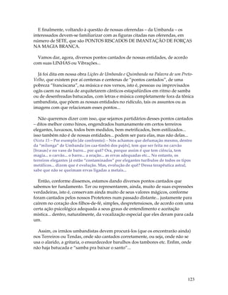 E finalmente, voltando à questão de nossas oferendas – da Umbanda – os 
interessados devem-se familiarizar com as figuras citadas nas oferendas, em 
número de SETE, que são PONTOS RISCADOS DE IMANTAÇÃO DE FORÇAS 
NA MAGIA BRANCA. 
123 
Vamos dar, agora, diversos pontos cantados de nossas entidades, de acordo 
com suas LINHAS ou Vibrações... 
Já foi dita em nossa obra Lições de Umbanda e Quimbanda na Palavra de um Preto- 
Velho, que existem por aí centenas e centenas de “pontos cantados”, de uma 
pobreza “franciscana”, na música e nos versos, isto é, pessoas ou improvisados 
ogãs caem na mania de arquitetarem cânticos estapafúrdios em ritmo de samba 
ou de desenfreadas batucadas, com letras e música completamente fora da tônica 
umbandista, que põem as nossas entidades no ridículo, tais os assuntos ou as 
imagens com que relacionam esses pontos... 
Não queremos dizer com isso, que sejamos partidários desses pontos cantados 
– ditos melhor como hinos, engendrados humanamente em certos terreiros 
elegantes, luxuosos, todos bem medidos, bem metrificados, bem estilizados... 
isso também não é de nossas entidades... podem ser para elas, mas não delas... 
(Nota 15 – Por exemplo [de confronto]: - Nós achamos que defumação mesmo, dentro 
da “milonga” de Umbanda [os caa-timbó dos pajés], tem que ser feita no carvão 
[brasas] e no vaso de barro... por quê? Ora, porque assim é que tem ciência, tem 
magia... o carvão... o barro... a oração... as ervas adequadas etc... No entanto, os 
terreiros elegantes já estão “contaminados” por elegantes turíbulos de todos os tipos 
metálicos... dizem que é evolução. Mas, evolução de quê? Dessa terapêutica astral, 
sabe que não se queimam ervas ligadas a metais... 
Então, conforme dissemos, estamos dando diversos pontos cantados que 
sabemos ter fundamento. Ter ou representarem, ainda, muito de suas expressões 
verdadeiras, isto é, conservam ainda muito de seus valores mágicos, conforme 
foram cantados pelos nossos Protetores num passado distante... justamente para 
caírem no coração dos filhos-de-fé, simples, despretensiosos, de acordo com uma 
certa ação psicológica adequada a seus graus de entendimento e aceitação 
mística... dentro, naturalmente, da vocalização especial que eles deram para cada 
um. 
Assim, os irmãos umbandistas devem procurá-los (que os encontrarão ainda) 
nos Terreiros ou Tendas, onde são cantados corretamente, ou seja, onde não se 
usa o alarido, a gritaria, o ensurdecedor barulhos dos tambores etc. Enfim, onde 
não haja batucada e “samba pra baixar o santo”... 
 