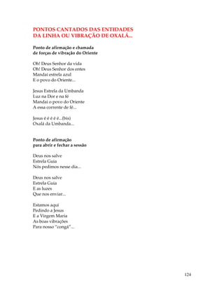 124 
PONTOS CANTADOS DAS ENTIDADES 
DA LINHA OU VIBRAÇÃO DE OXALÁ... 
Ponto de afirmação e chamada 
de forças de vibração do Oriente 
Oh! Deus Senhor da vida 
Oh! Deus Senhor dos entes 
Mandai estrela azul 
E o povo do Oriente... 
Jesus Estrela da Umbanda 
Luz na Dor e na fé 
Mandai o povo do Oriente 
A essa corrente de fé... 
Jesus é é é é é...(bis) 
Oxalá da Umbanda... 
Ponto de afirmação 
para abrir e fechar a sessão 
Deus nos salve 
Estrela Guia 
Nós pedimos nesse dia... 
Deus nos salve 
Estrela Guia 
E as luzes 
Que nos enviar... 
Estamos aqui 
Pedindo a Jesus 
E a Virgem Maria 
As boas vibrações 
Para nosso “congá”... 
 
