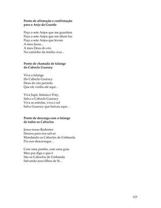 125 
Ponto de afirmação e confirmação 
para o Anjo da Guarda 
Peço a sete Anjos que me guardem 
Peço a sete Anjos que me dêem luz 
Peço a sete Anjos que levem 
A meu Jesus... 
A meu Deus do céu 
No caminho da minha cruz... 
Ponto de chamada de falange 
do Caboclo Guaracy 
Viva a falange 
Do Caboclo Guaracy 
Deus do céu permita 
Que ele venha até aqui... 
Viva Jupá, Itatiaia e Poty, 
Salve o Caboclo Guaracy 
Viva as estrelas, viva o sol 
Salve Guaracy que baixou aqui... 
Ponto de descarga com a falange 
de todos os Caboclos 
Jesus nosso Redentor 
Desceu para nos salvar 
Mandando os Caboclos de Umbanda 
Pra nos descarregar... 
Com uma pemba, com uma guia 
Meu pai diga o que é 
São os Caboclos de Umbanda 
Salvando seus filhos de fé... 
 