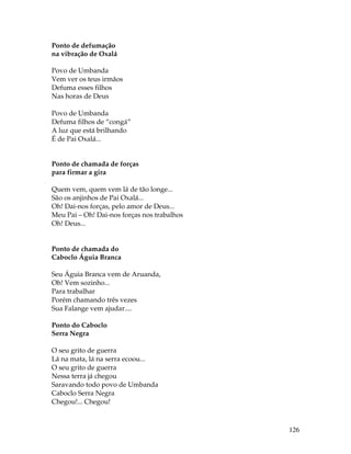 126 
Ponto de defumação 
na vibração de Oxalá 
Povo de Umbanda 
Vem ver os teus irmãos 
Defuma esses filhos 
Nas horas de Deus 
Povo de Umbanda 
Defuma filhos de “congá” 
A luz que está brilhando 
É de Pai Oxalá... 
Ponto de chamada de forças 
para firmar a gira 
Quem vem, quem vem lá de tão longe... 
São os anjinhos de Pai Oxalá... 
Oh! Dai-nos forças, pelo amor de Deus... 
Meu Pai – Oh! Dai-nos forças nos trabalhos 
Oh! Deus... 
Ponto de chamada do 
Caboclo Águia Branca 
Seu Águia Branca vem de Aruanda, 
Oh! Vem sozinho... 
Para trabalhar 
Porém chamando três vezes 
Sua Falange vem ajudar.... 
Ponto do Caboclo 
Serra Negra 
O seu grito de guerra 
Lá na mata, lá na serra ecoou... 
O seu grito de guerra 
Nessa terra já chegou 
Saravando todo povo de Umbanda 
Caboclo Serra Negra 
Chegou!... Chegou! 
 