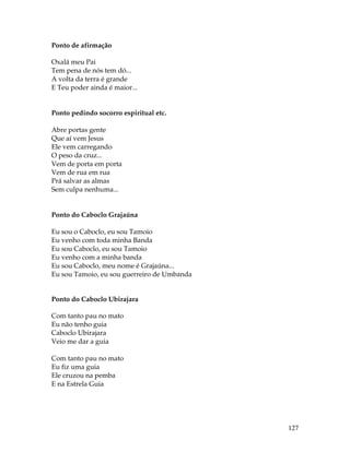 127 
Ponto de afirmação 
Oxalá meu Pai 
Tem pena de nós tem dó... 
A volta da terra é grande 
E Teu poder ainda é maior... 
Ponto pedindo socorro espiritual etc. 
Abre portas gente 
Que aí vem Jesus 
Ele vem carregando 
O peso da cruz... 
Vem de porta em porta 
Vem de rua em rua 
Prá salvar as almas 
Sem culpa nenhuma... 
Ponto do Caboclo Grajaúna 
Eu sou o Caboclo, eu sou Tamoio 
Eu venho com toda minha Banda 
Eu sou Caboclo, eu sou Tamoio 
Eu venho com a minha banda 
Eu sou Caboclo, meu nome é Grajaúna... 
Eu sou Tamoio, eu sou guerreiro de Umbanda 
Ponto do Caboclo Ubirajara 
Com tanto pau no mato 
Eu não tenho guia 
Caboclo Ubirajara 
Veio me dar a guia 
Com tanto pau no mato 
Eu fiz uma guia 
Ele cruzou na pemba 
E na Estrela Guia 
 