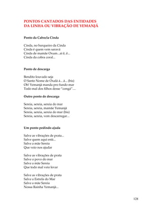 128 
PONTOS CANTADOS DAS ENTIDADES 
DA LINHA OU VIBRAÇÃO DE YEMANJÁ 
Ponto da Cabocla Cinda 
Cinda, no barqueiro da Cinda 
Cinda é quem vem saravá 
Cinda de mamãe Oxum...ai ê, ê... 
Cinda da cobra coral... 
Ponto de descarga 
Bendito louvado seja 
O Santo Nome de Oxalá á... á... (bis) 
Oh! Yemanjá manda pro fundo mar 
Todo mal dos filhos desse “congá”.... 
Outro ponto de descarga 
Sereia, sereia, sereia do mar 
Sereia, sereia, mamãe Yemanjá 
Sereia, sereia, sereia do mar (bis) 
Sereia, sereia, vem descarregar... 
Um ponto pedindo ajuda 
Salve as vibrações de prata... 
Salve quem aqui está... 
Salve a mãe Sereia 
Que veio nos ajudar 
Salve as vibrações de prata 
Salve o povo do mar 
Salve a mãe Sereia 
Que todo mal veio levar 
Salve as vibrações de prata 
Salve a Estrela do Mar 
Salve a mãe Sereia 
Nossa Rainha Yemanjá... 
 