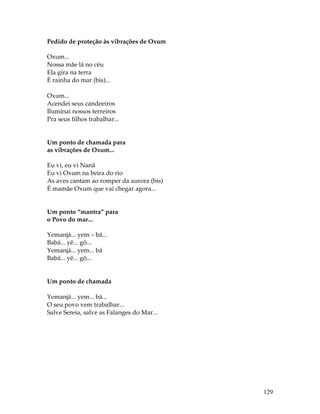 129 
Pedido de proteção às vibrações de Oxum 
Oxum... 
Nossa mãe lá no céu 
Ela gira na terra 
É rainha do mar (bis)... 
Oxum... 
Acendei seus candeeiros 
Iluminai nossos terreiros 
Pra seus filhos trabalhar... 
Um ponto de chamada para 
as vibrações de Oxum... 
Eu vi, eu vi Nanã 
Eu vi Oxum na beira do rio 
As aves cantam ao romper da aurora (bis) 
É mamãe Oxum que vai chegar agora... 
Um ponto “mantra” para 
o Povo do mar... 
Yemanjá... yem – bá... 
Babá... yê... gô... 
Yemanjá... yem... bá 
Babá... yê... gô... 
Um ponto de chamada 
Yemanjá... yem... bá... 
O seu povo vem trabalhar... 
Salve Sereia, salve as Falanges do Mar... 
 