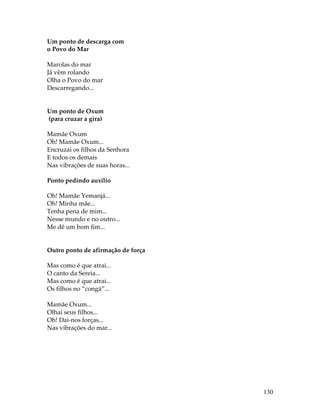 130 
Um ponto de descarga com 
o Povo do Mar 
Marolas do mar 
Já vêm rolando 
Olha o Povo do mar 
Descarregando... 
Um ponto de Oxum 
(para cruzar a gira) 
Mamãe Oxum 
Oh! Mamãe Oxum... 
Encruzai os filhos da Senhora 
E todos os demais 
Nas vibrações de suas horas... 
Ponto pedindo auxílio 
Oh! Mamãe Yemanjá... 
Oh! Minha mãe... 
Tenha pena de mim... 
Nesse mundo e no outro... 
Me dê um bom fim... 
Outro ponto de afirmação de força 
Mas como é que atrai... 
O canto da Sereia... 
Mas como é que atrai... 
Os filhos no “congá”... 
Mamãe Oxum... 
Olhai seus filhos... 
Oh! Dai-nos forças... 
Nas vibrações do mar... 
 