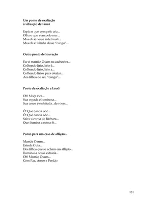 131 
Um ponto de exaltação 
à vibração de Iansã 
Espia o que vem pelo céu... 
Olha o que vem pelo mar... 
Mas ela é nossa mãe Iansã... 
Mas ela é Rainha desse “congá”... 
Outro ponto de louvação 
Eu vi mamãe Oxum na cachoeira... 
Colhendo lírio, lírio ê... 
Colhendo lírio, lírio a... 
Colhendo lírios para ofertar... 
Aos filhos de seu “congá”... 
Ponto de exaltação a Iansã 
Oh! Moça rica... 
Sua espada é luminosa... 
Sua coroa é enfeitada...de rosas... 
Ó! Que banda odé... 
Ó! Que banda odé... 
Salve a coroa de Bárbara... 
Que ilumina a nossa fé... 
Ponto para um caso de aflição... 
Mamãe Oxum... 
Estrela Guia... 
Dos filhos que se acham em aflição... 
Iluminai a nossa estrada... 
Oh! Mamãe Oxum... 
Com Paz, Amor e Perdão 
 